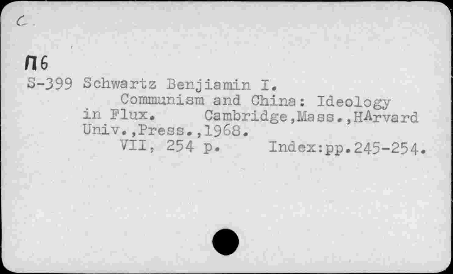 ﻿no
S-399 Schwartz Benjiamin I.
Communism and China: Ideology in Flux,	Cambridge,Mass.,Harvard
Univ.,Press.,1968.
VII, 254 p. Index:pp.245-254.